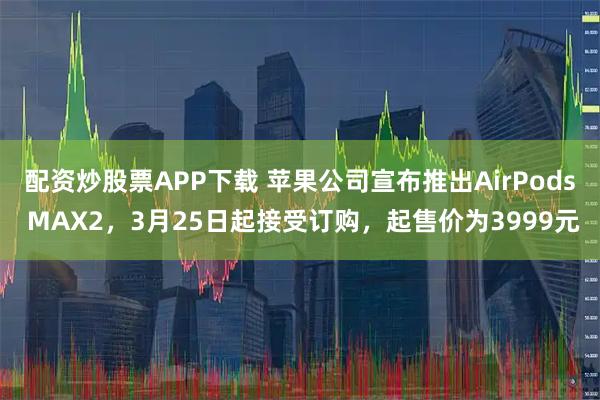 配资炒股票APP下载 苹果公司宣布推出AirPods MAX2，3月25日起接受订购，起售价为3999元