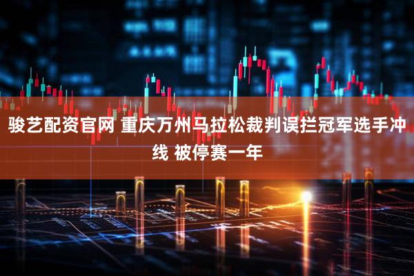 骏艺配资官网 重庆万州马拉松裁判误拦冠军选手冲线 被停赛一年