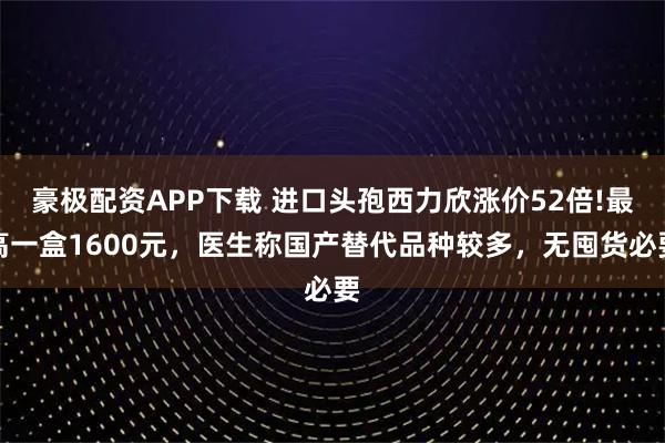 豪极配资APP下载 进口头孢西力欣涨价52倍!最高一盒1600元，医生称国产替代品种较多，无囤货必要