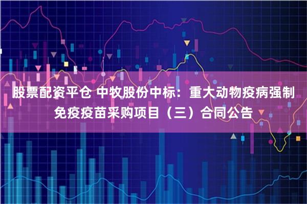 股票配资平仓 中牧股份中标：重大动物疫病强制免疫疫苗采购项目（三）合同公告