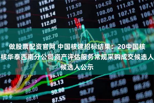 做股票配资官网 中国核建招标结果：20中国核建中核华泰西南分公司资产评估服务常规采购成交候选人公示