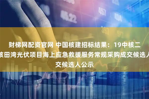 财梯网配资官网 中国核建招标结果：19中核二三中核田湾光伏项目海上应急救援服务常规采购成交候选人公示
