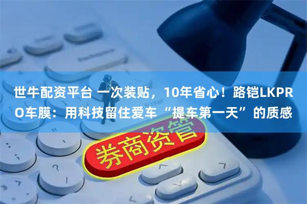 世牛配资平台 一次装贴，10年省心！路铠LKPRO车膜：用科技留住爱车 “提车第一天” 的质感