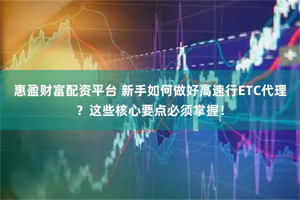 惠盈财富配资平台 新手如何做好高速行ETC代理？这些核心要点必须掌握！