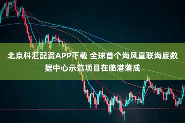 北京科汇配资APP下载 全球首个海风直联海底数据中心示范项目在临港落成