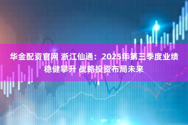 华金配资官网 浙江仙通：2025年第三季度业绩稳健攀升 战略投资布局未来