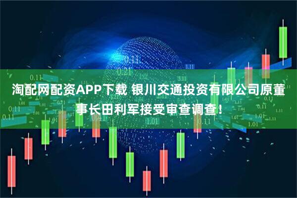 淘配网配资APP下载 银川交通投资有限公司原董事长田利军接受审查调查！