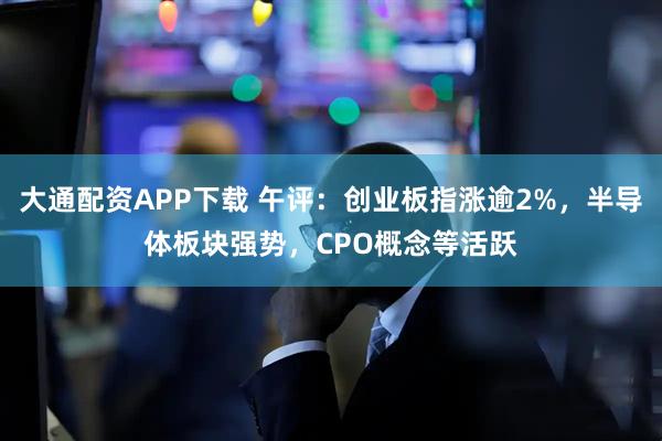 大通配资APP下载 午评：创业板指涨逾2%，半导体板块强势，CPO概念等活跃