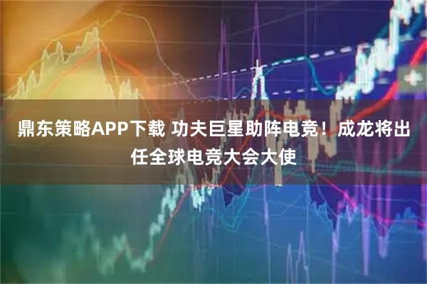 鼎东策略APP下载 功夫巨星助阵电竞！成龙将出任全球电竞大会大使