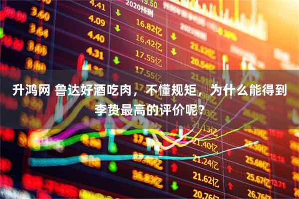 升鸿网 鲁达好酒吃肉，不懂规矩，为什么能得到李贽最高的评价呢？