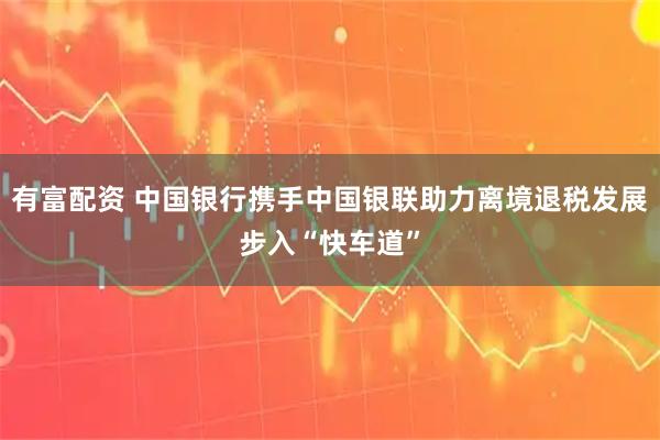 有富配资 中国银行携手中国银联助力离境退税发展步入“快车道”