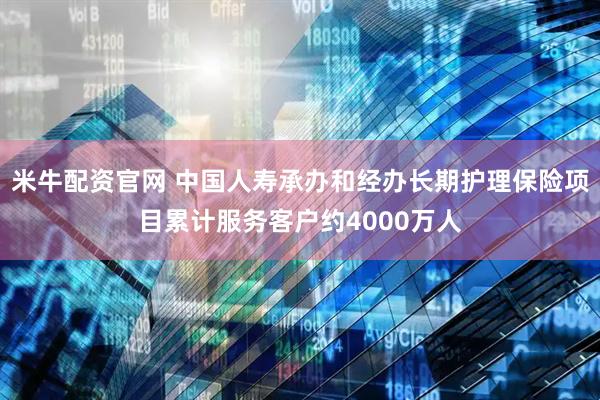 米牛配资官网 中国人寿承办和经办长期护理保险项目累计服务客户约4000万人