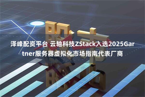 泽峰配资平台 云轴科技ZStack入选2025Gartner服务器虚拟化市场指南代表厂商