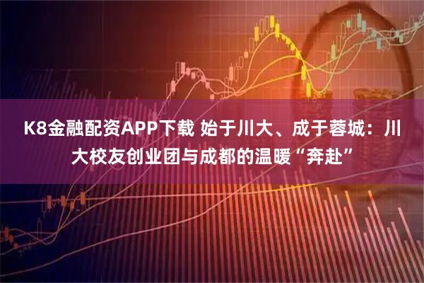 K8金融配资APP下载 始于川大、成于蓉城：川大校友创业团与成都的温暖“奔赴”