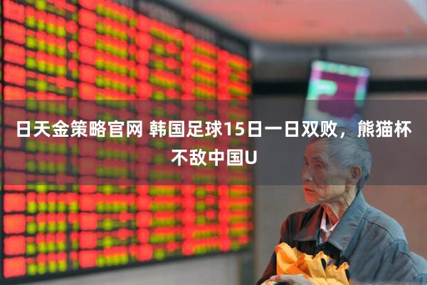 日天金策略官网 韩国足球15日一日双败，熊猫杯不敌中国U