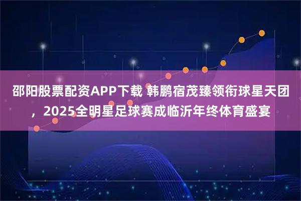 邵阳股票配资APP下载 韩鹏宿茂臻领衔球星天团，2025全明星足球赛成临沂年终体育盛宴
