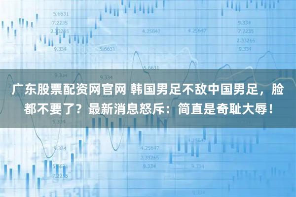 广东股票配资网官网 韩国男足不敌中国男足，脸都不要了？最新消息怒斥：简直是奇耻大辱！