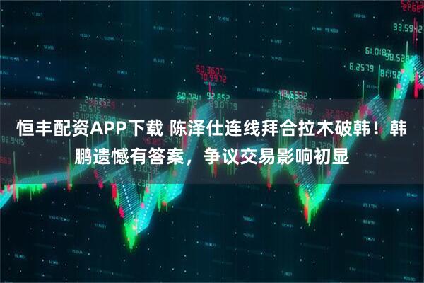 恒丰配资APP下载 陈泽仕连线拜合拉木破韩！韩鹏遗憾有答案，争议交易影响初显