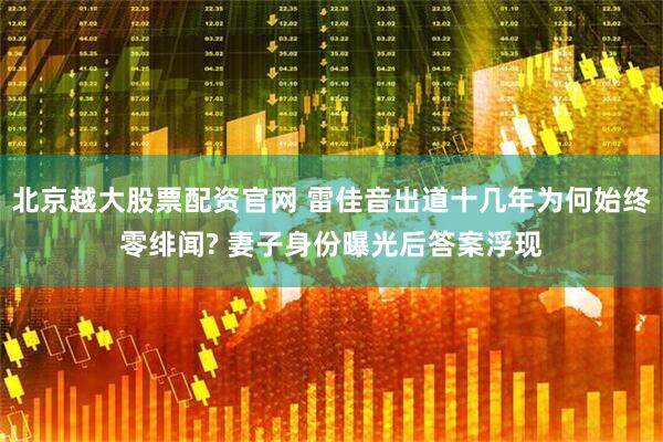 北京越大股票配资官网 雷佳音出道十几年为何始终零绯闻? 妻子身份曝光后答案浮现
