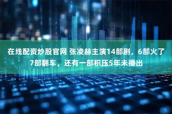 在线配资炒股官网 张凌赫主演14部剧，6部火了7部翻车，还有一部积压5年未播出