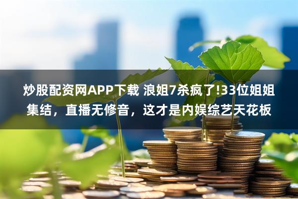 炒股配资网APP下载 浪姐7杀疯了!33位姐姐集结，直播无修音，这才是内娱综艺天花板