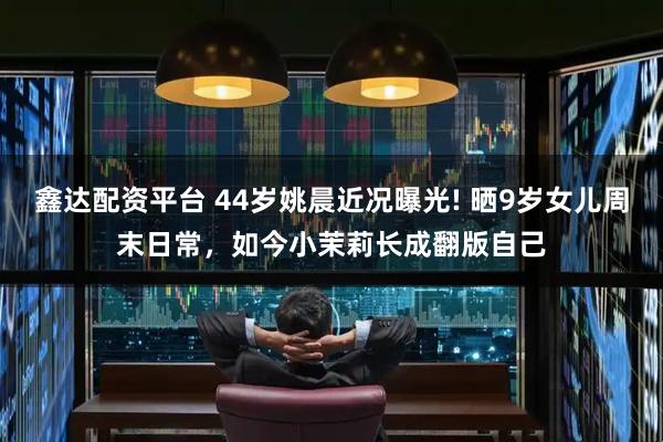 鑫达配资平台 44岁姚晨近况曝光! 晒9岁女儿周末日常，如今小茉莉长成翻版自己