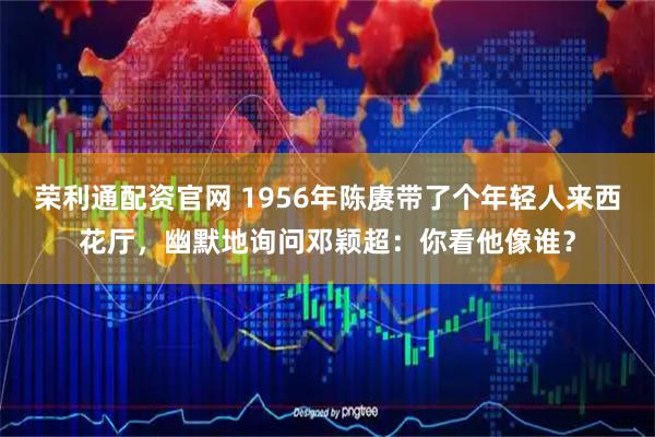 荣利通配资官网 1956年陈赓带了个年轻人来西花厅，幽默地询问邓颖超：你看他像谁？