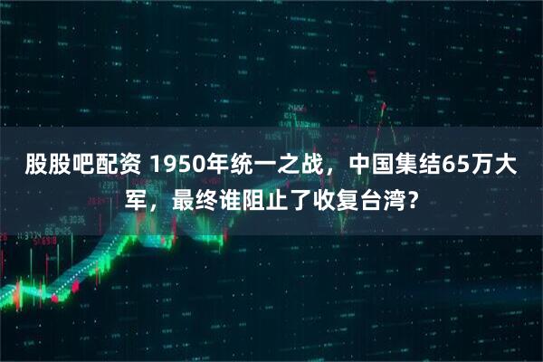 股股吧配资 1950年统一之战，中国集结65万大军，最终谁阻止了收复台湾？