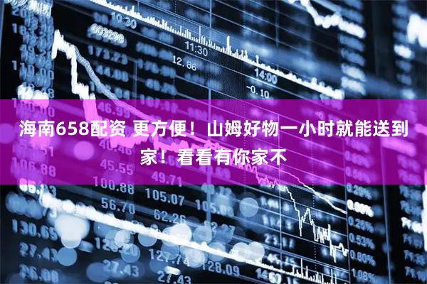 海南658配资 更方便！山姆好物一小时就能送到家！看看有你家不