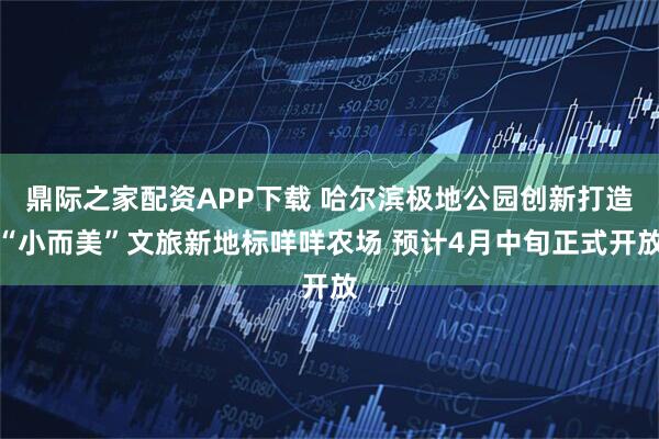 鼎际之家配资APP下载 哈尔滨极地公园创新打造“小而美”文旅新地标咩咩农场 预计4月中旬正式开放