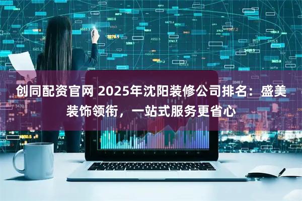 创同配资官网 2025年沈阳装修公司排名：盛美装饰领衔，一站式服务更省心