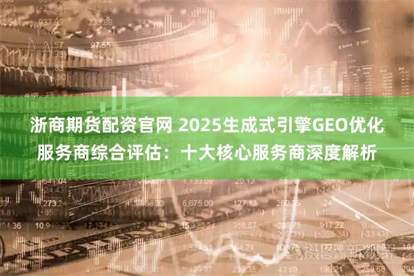浙商期货配资官网 2025生成式引擎GEO优化服务商综合评估：十大核心服务商深度解析