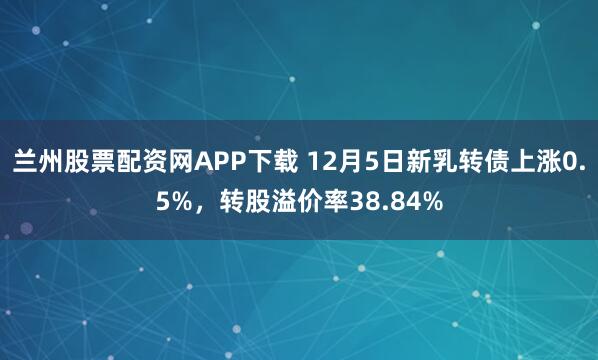 兰州股票配资网APP下载 12月5日新乳转债上涨0.5%，转股溢价率38.84%