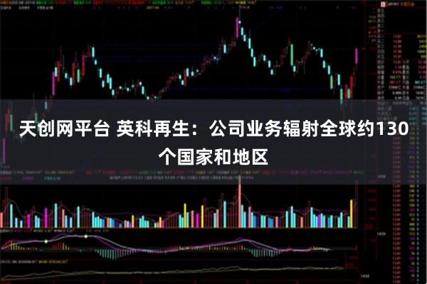 天创网平台 英科再生：公司业务辐射全球约130个国家和地区