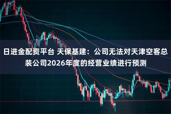 日进金配资平台 天保基建：公司无法对天津空客总装公司2026年度的经营业绩进行预测