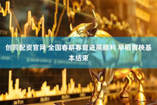 创同配资官网 全国春耕春管进展顺利 早稻育秧基本结束