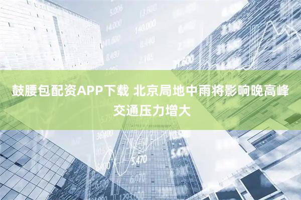 鼓腰包配资APP下载 北京局地中雨将影响晚高峰 交通压力增大