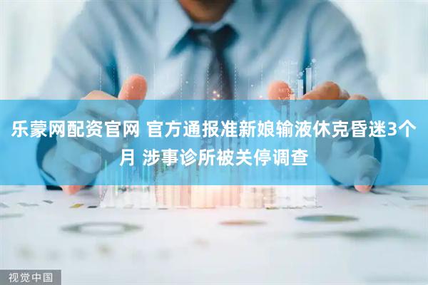 乐蒙网配资官网 官方通报准新娘输液休克昏迷3个月 涉事诊所被关停调查