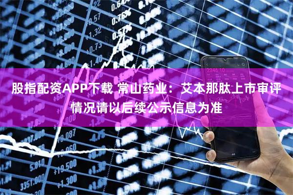股指配资APP下载 常山药业：艾本那肽上市审评情况请以后续公示信息为准