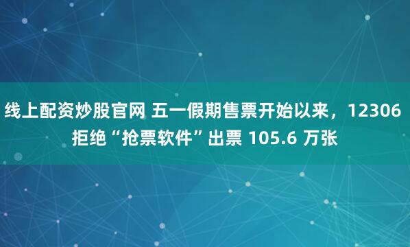 线上配资炒股官网 五一假期售票开始以来，12306 拒绝“抢票软件”出票 105.6 万张