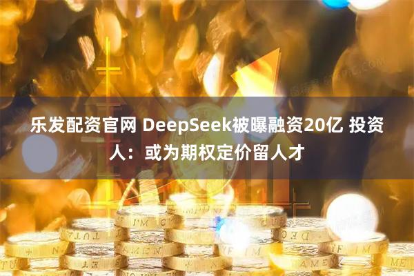 乐发配资官网 DeepSeek被曝融资20亿 投资人：或为期权定价留人才