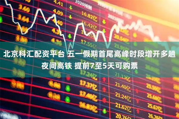 北京科汇配资平台 五一假期首尾高峰时段增开多趟夜间高铁 提前7至5天可购票