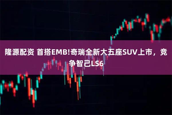 隆源配资 首搭EMB!奇瑞全新大五座SUV上市，竞争智己LS6