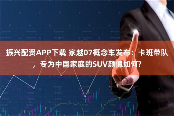 振兴配资APP下载 家越07概念车发布：卡班带队，专为中国家庭的SUV颜值如何?