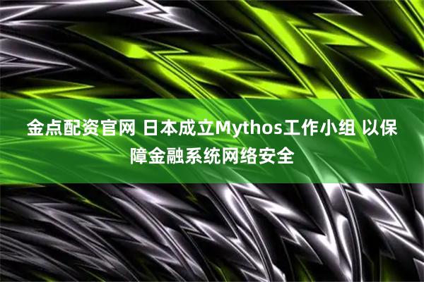 金点配资官网 日本成立Mythos工作小组 以保障金融系统网络安全