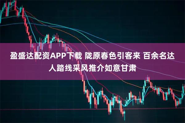 盈盛达配资APP下载 陇原春色引客来 百余名达人踏线采风推介如意甘肃