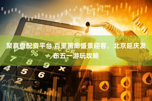 聚赢盘配资平台 百里画廊盛景迎客，北京延庆发布五一游玩攻略
