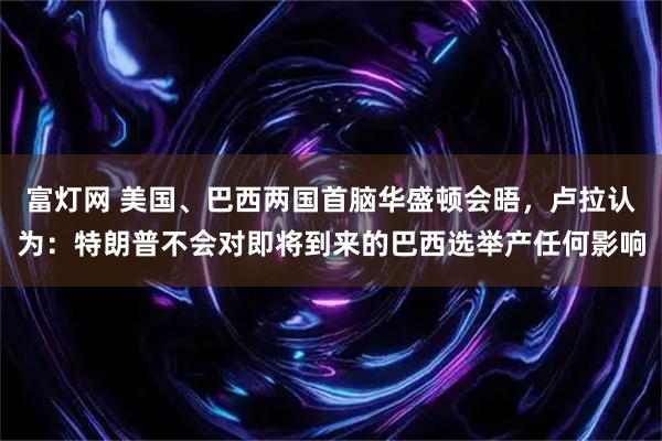 富灯网 美国、巴西两国首脑华盛顿会晤，卢拉认为：特朗普不会对即将到来的巴西选举产任何影响