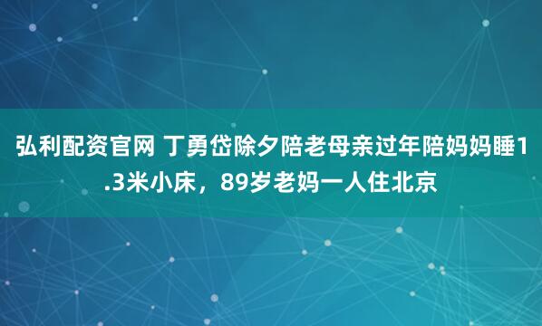 弘利配资官网 丁勇岱除夕陪老母亲过年陪妈妈睡1.3米小床，89岁老妈一人住北京