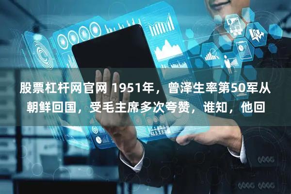 股票杠杆网官网 1951年，曾泽生率第50军从朝鲜回国，受毛主席多次夸赞，谁知，他回